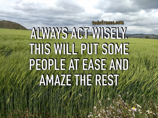 Always act wisely. This will put some people at ease and amaze the rest