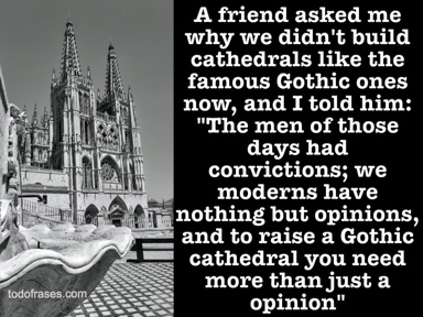 A friend asked me why we didn't build cathedrals like the famous Gothic ones now, and I told him: "The men of those days had convictions; we moderns have nothing but opinions, and to raise a Gothic cathedral you need more than just a opinion"