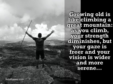 Growing old is like climbing a great mountain: as you climb, your strength diminishes, but your gaze is freer and your vision is wider and more serene