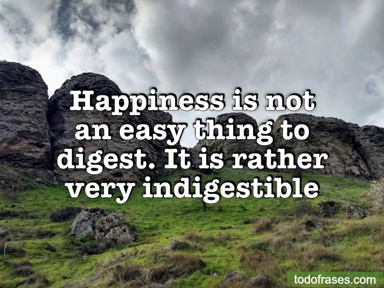 Happiness is not an easy thing to digest. It is rather very indigestible